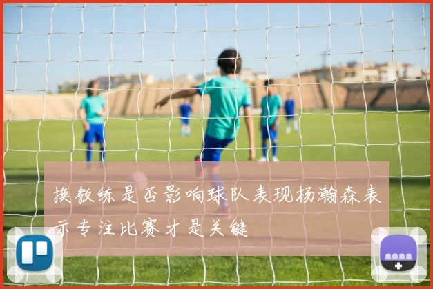 换教练是否影响球队表现杨瀚森表示专注比赛才是关键
