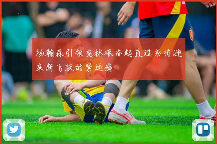 杨瀚森引领克林根奋起直追或将迎来新飞跃的紧迫感