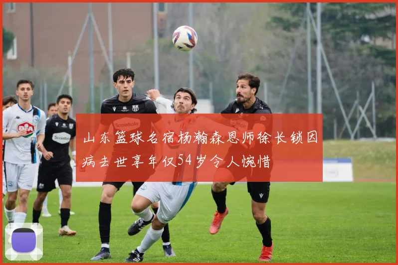 山东篮球名宿杨瀚森恩师徐长锁因病去世享年仅54岁令人惋惜