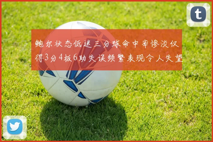 鲍尔状态低迷三分球命中率惨淡仅得3分4板6助失误频繁表现令人失望