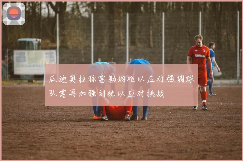 瓜迪奥拉称富勒姆难以应对强调球队需再加强训练以应对挑战