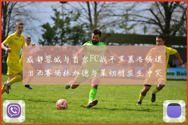 成都蓉城与首尔FC战平罗慕洛伤退泪洒赛场林加德与莱切特发生冲突