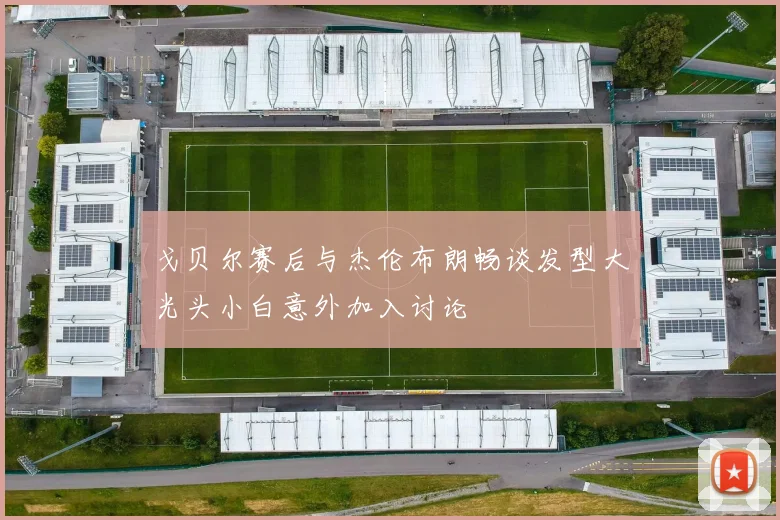 戈贝尔赛后与杰伦布朗畅谈发型大光头小白意外加入讨论